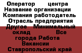 Оператор call-центра › Название организации ­ Компания-работодатель › Отрасль предприятия ­ Другое › Минимальный оклад ­ 25 000 - Все города Работа » Вакансии   . Ставропольский край,Лермонтов г.